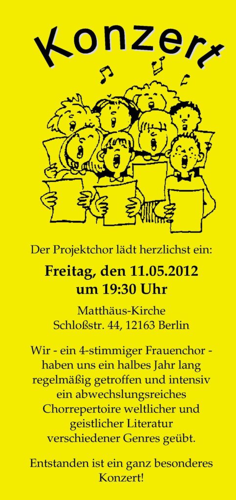 gelber Konzertflyer, Aufschrift: Konzert
Der Projektchor lädt herzlichst ein:
Freitag, den 11.05.2012
um 19:30 Uhr
Matthäus-Kirche
Schloßstr. 44, 12163 Berlin
Wir - ein 4-stimmiger Frauenchor -
haben uns ein halbes Jahr lang
regelmäßig getroffen und intensiv
ein abwechslungsreiches
Chorrepertoire weltlicher und
geistlicher Literatur
verschiedener Genres geübt.
Entstanden ist ein ganz besonderes
Konzert!